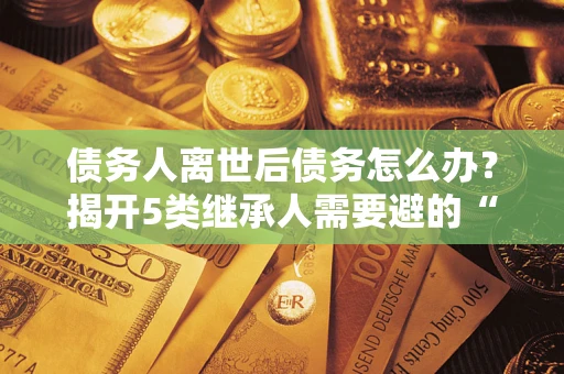 北京债务人离世后债务怎么办？揭开5类继承人需要避的“坑”