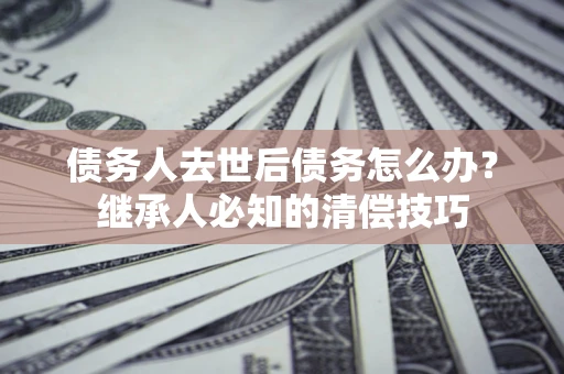 北京债务人去世后债务怎么办？继承人必知的清偿技巧