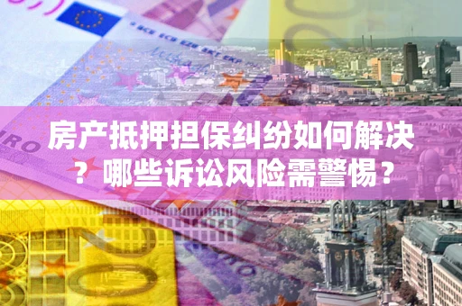 北京房产抵押担保纠纷如何解决？哪些诉讼风险需警惕？